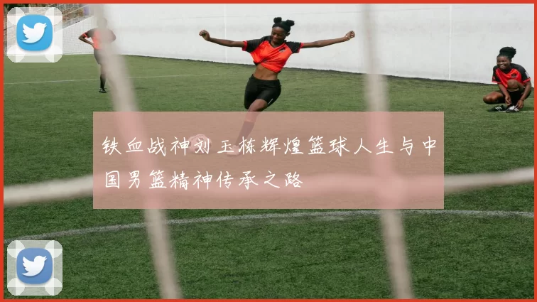 铁血战神刘玉栋辉煌篮球人生与中国男篮精神传承之路