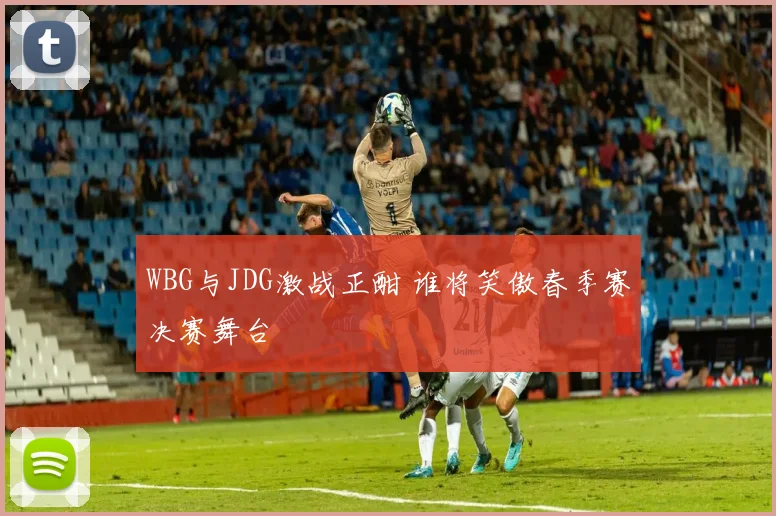 WBG与JDG激战正酣 谁将笑傲春季赛决赛舞台