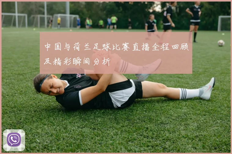 中国与荷兰足球比赛直播全程回顾及精彩瞬间分析