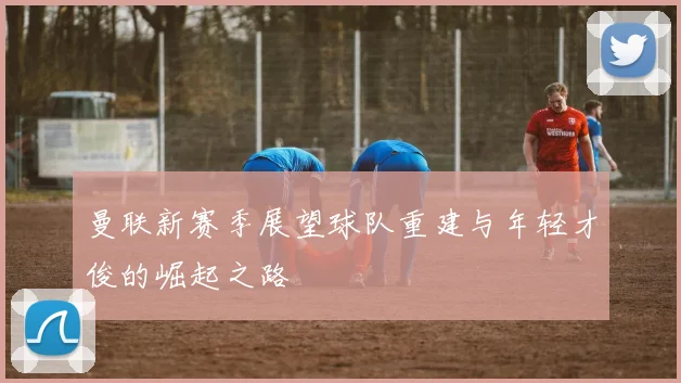 曼联新赛季展望球队重建与年轻才俊的崛起之路