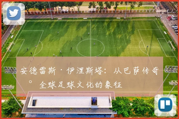 安德雷斯·伊涅斯塔：从巴萨传奇到全球足球文化的象征