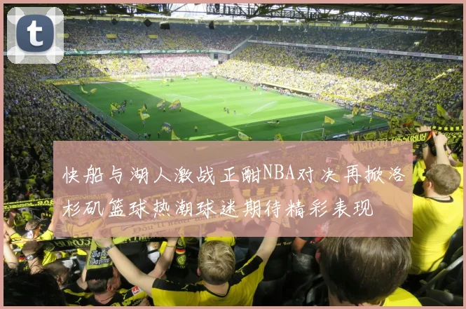 快船与湖人激战正酣NBA对决再掀洛杉矶篮球热潮球迷期待精彩表现