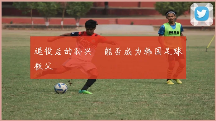 退役后的孙兴慜能否成为韩国足球教父
