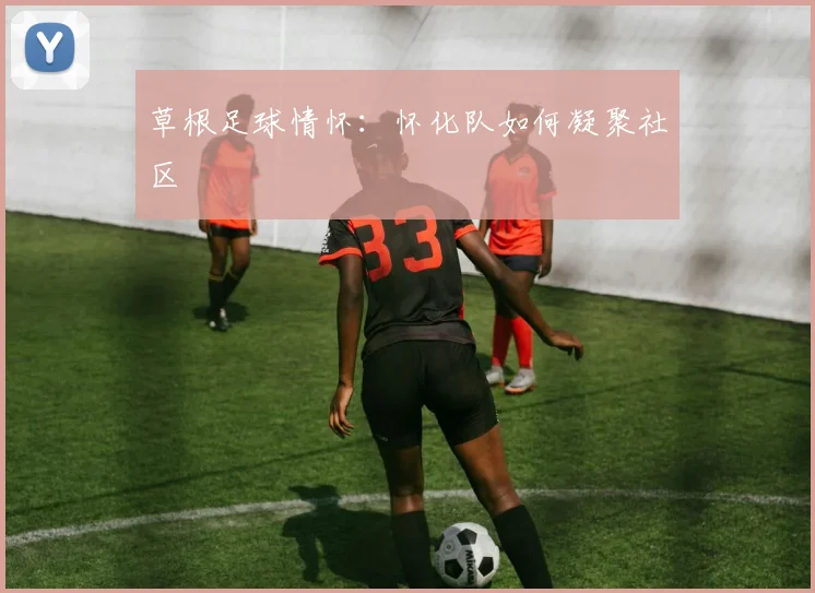 草根足球情怀：怀化队如何凝聚社区