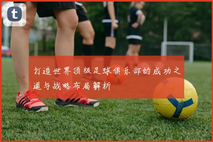 打造世界顶级足球俱乐部的成功之道与战略布局解析