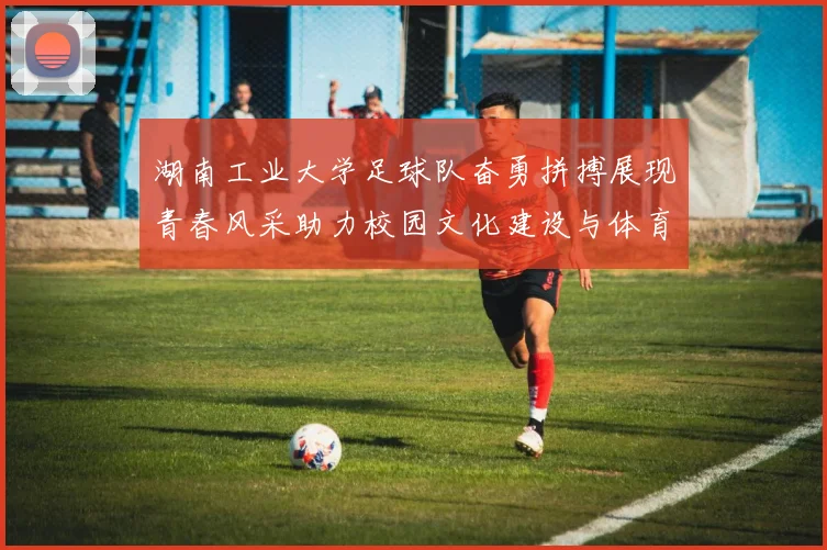 湖南工业大学足球队奋勇拼搏展现青春风采助力校园文化建设与体育精神传承