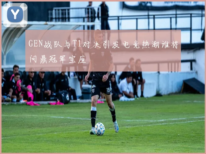 GEN战队与T1对决引发电竞热潮谁将问鼎冠军宝座