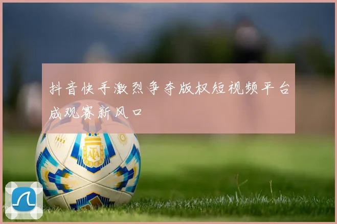抖音快手激烈争夺版权短视频平台成观赛新风口