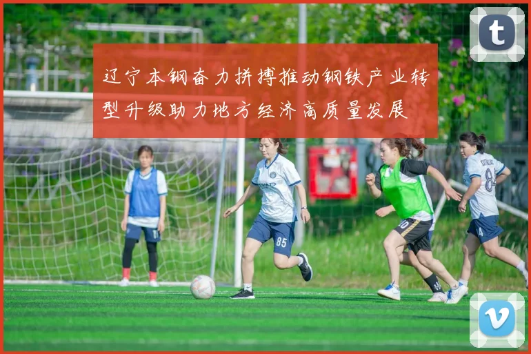辽宁本钢奋力拼搏推动钢铁产业转型升级助力地方经济高质量发展