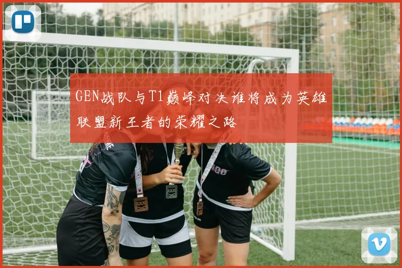 GEN战队与T1巅峰对决谁将成为英雄联盟新王者的荣耀之路