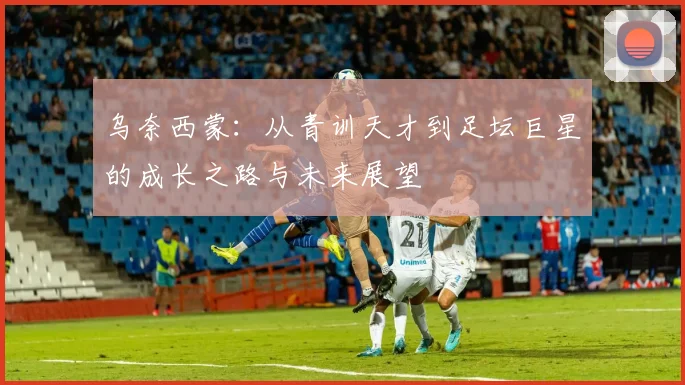 乌奈西蒙：从青训天才到足坛巨星的成长之路与未来展望